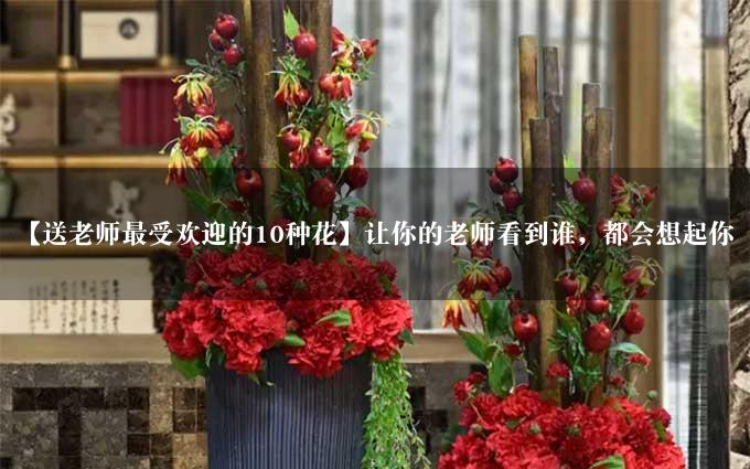 【送老师最受欢迎的10种花】让你的老师看到谁，都会想起你