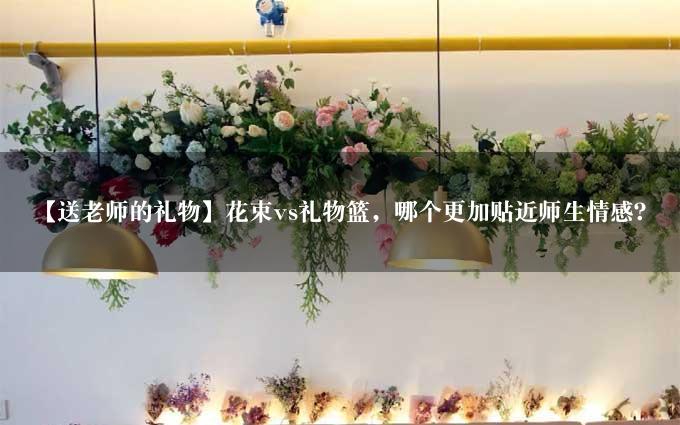 【送老师的礼物】花束vs礼物篮，哪个更加贴近师生情感？