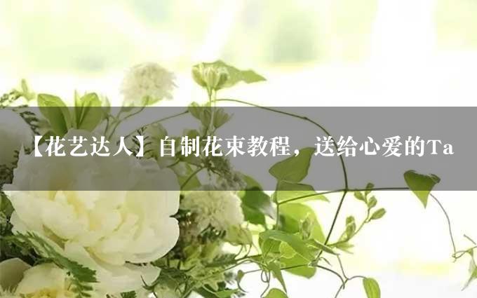 【花艺达人】自制花束教程，送给心爱的Ta