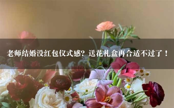 老师结婚没红包仪式感？送花礼盒再合适不过了！