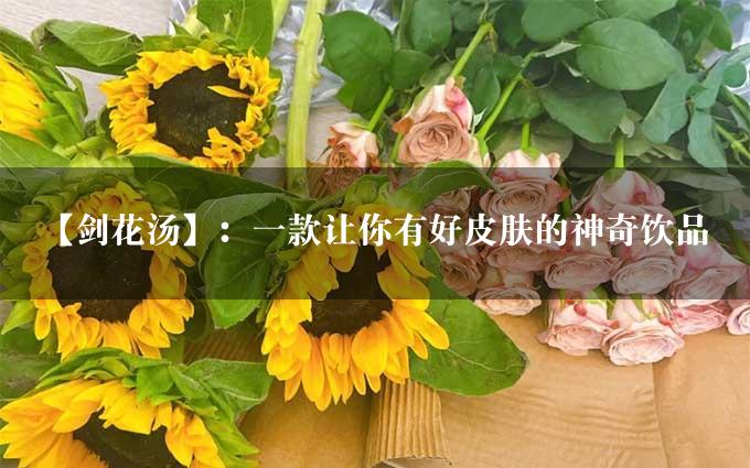 【剑花汤】：一款让你有好皮肤的神奇饮品