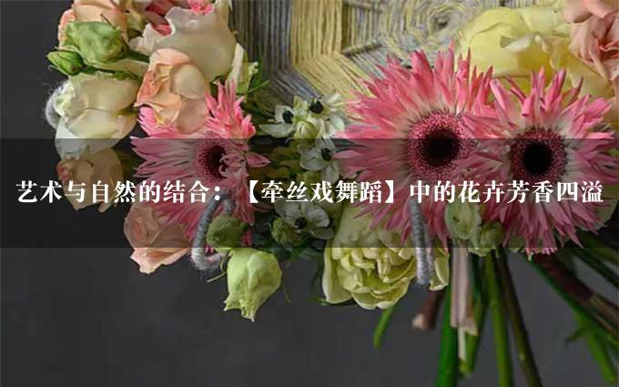 艺术与自然的结合：【牵丝戏舞蹈】中的花卉芳香四溢