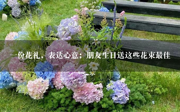 一份花礼，表达心意；朋友生日送这些花束最佳