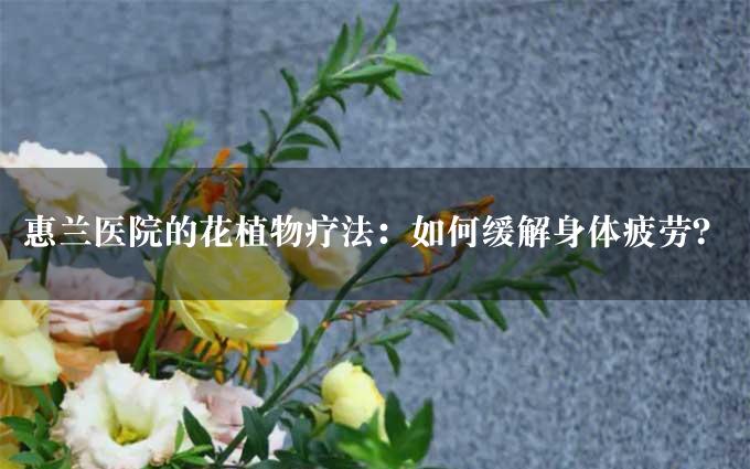 惠兰医院的花植物疗法：如何缓解身体疲劳？