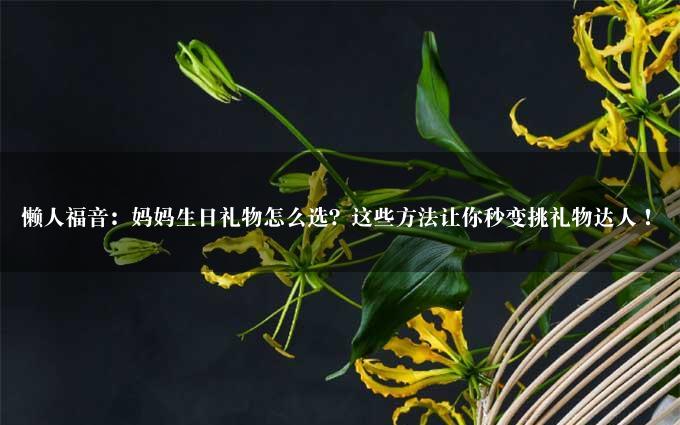 懒人福音：妈妈生日礼物怎么选？这些方法让你秒变挑礼物达人！