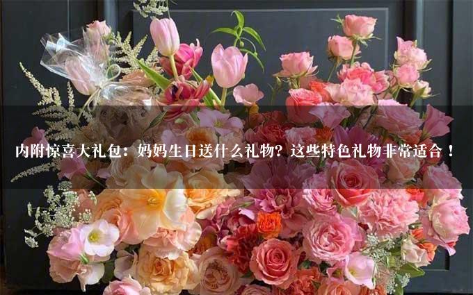 内附惊喜大礼包：妈妈生日送什么礼物？这些特色礼物非常适合！