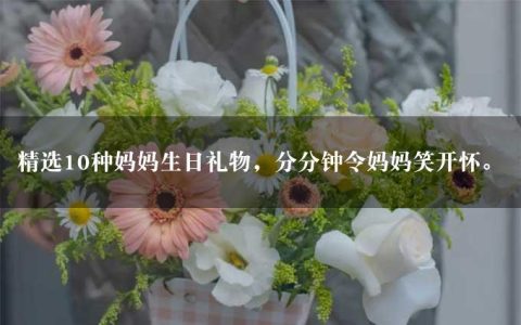 精选10种妈妈生日礼物，分分钟令妈妈笑开怀。