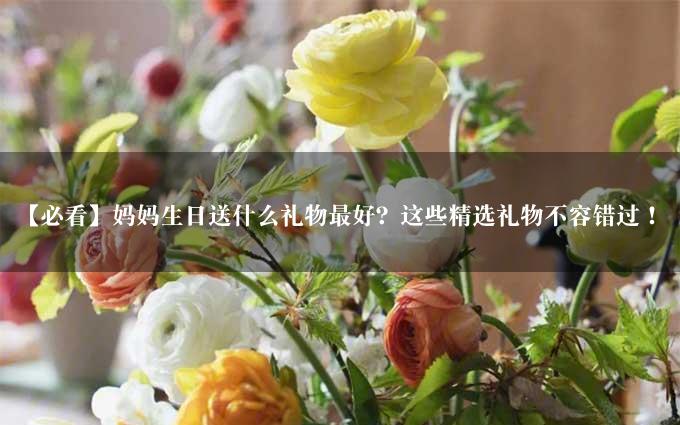 【必看】妈妈生日送什么礼物最好？这些精选礼物不容错过！