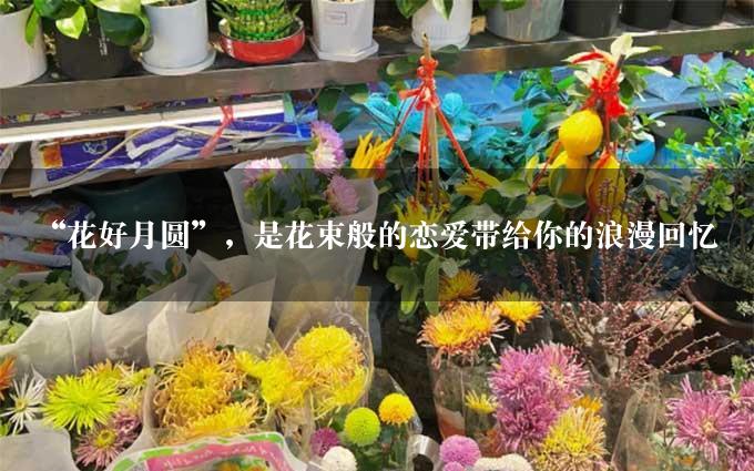 “花好月圆”，是花束般的恋爱带给你的浪漫回忆