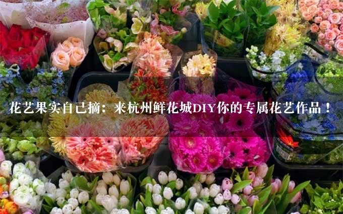 花艺果实自己摘：来杭州鲜花城DIY你的专属花艺作品！