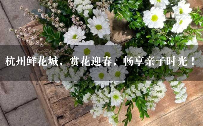 杭州鲜花城，赏花迎春，畅享亲子时光！