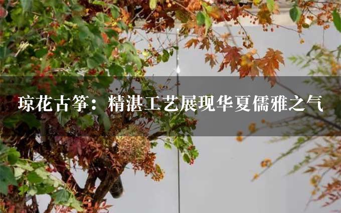 琼花古筝：精湛工艺展现华夏儒雅之气