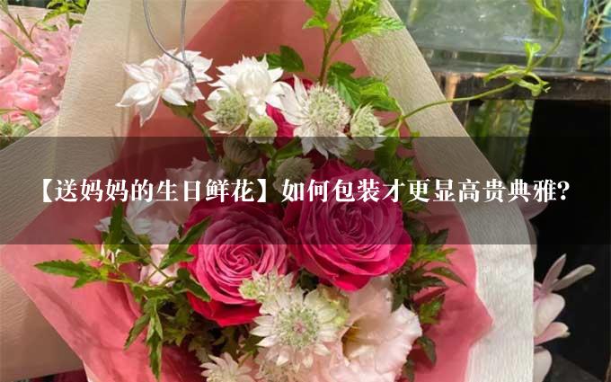 【送妈妈的生日鲜花】如何包装才更显高贵典雅？