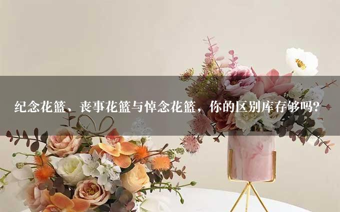 纪念花篮、丧事花篮与悼念花篮，你的区别库存够吗？