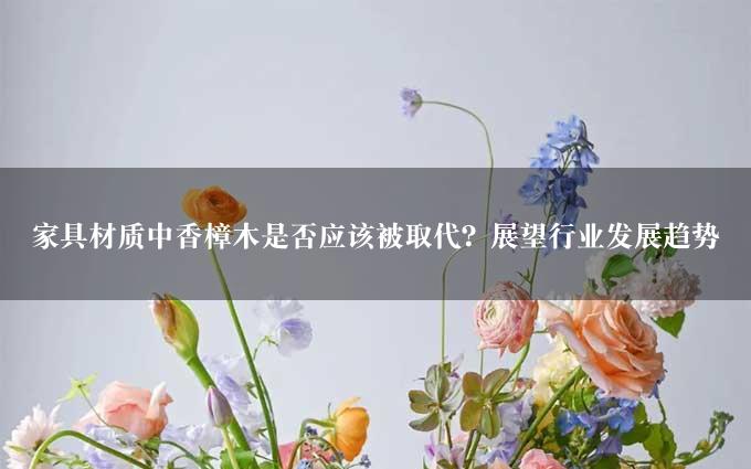 家具材质中香樟木是否应该被取代？展望行业发展趋势