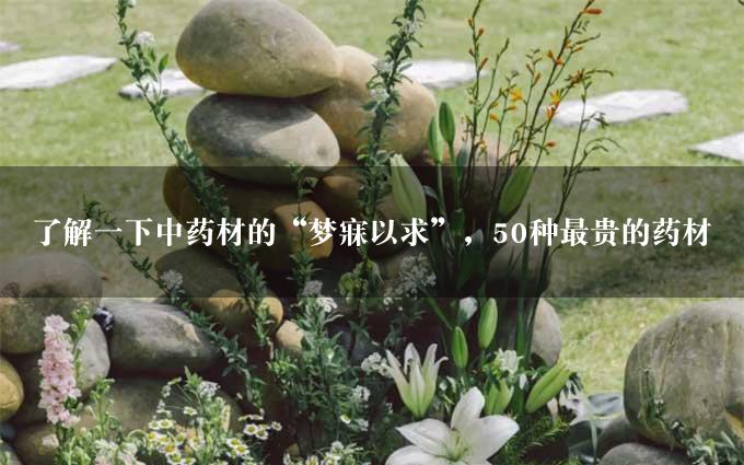 了解一下中药材的“梦寐以求”，50种最贵的药材