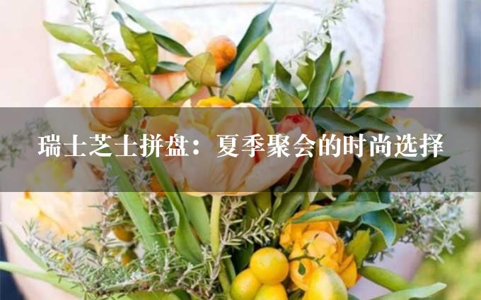 瑞士芝士拼盘：夏季聚会的时尚选择