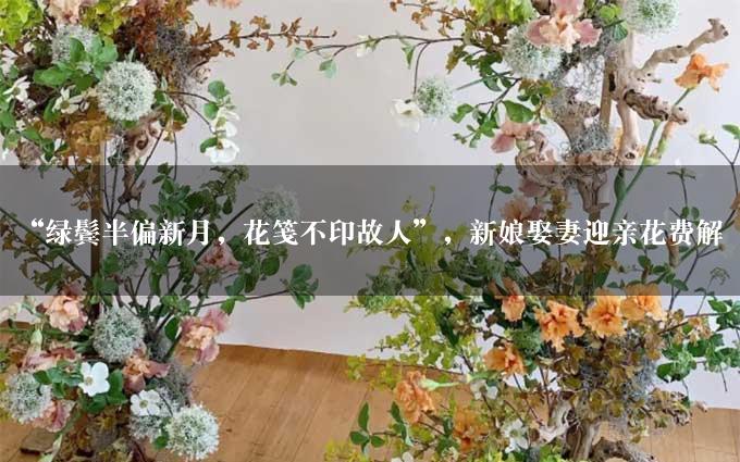 “绿鬓半偏新月，花笺不印故人”，新娘娶妻迎亲花费解