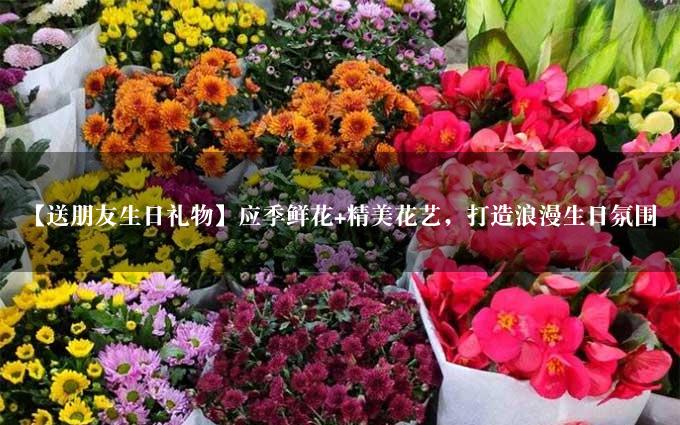 【送朋友生日礼物】应季鲜花+精美花艺，打造浪漫生日氛围