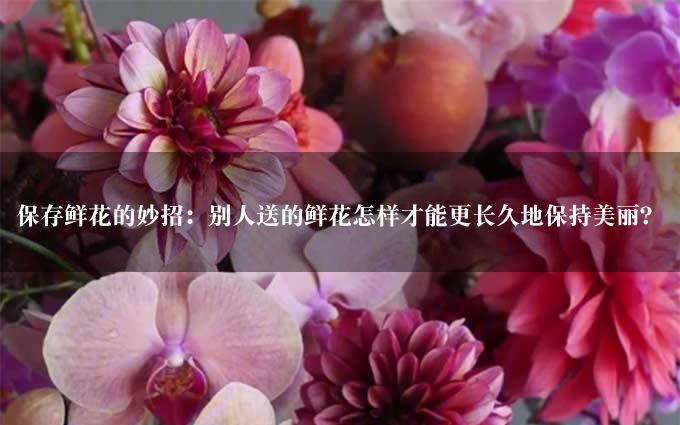 保存鲜花的妙招：别人送的鲜花怎样才能更长久地保持美丽？