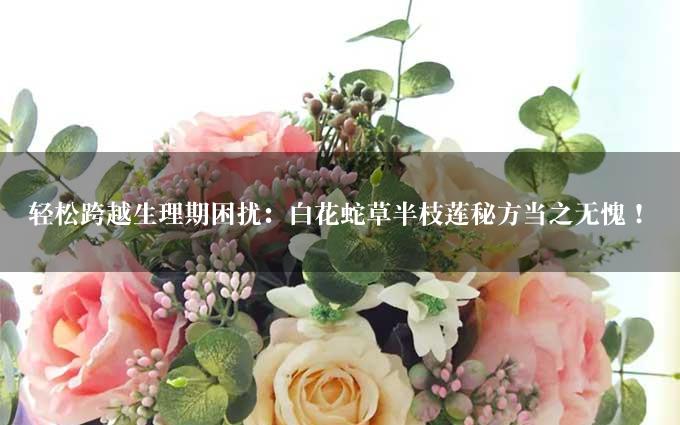 轻松跨越生理期困扰：白花蛇草半枝莲秘方当之无愧！