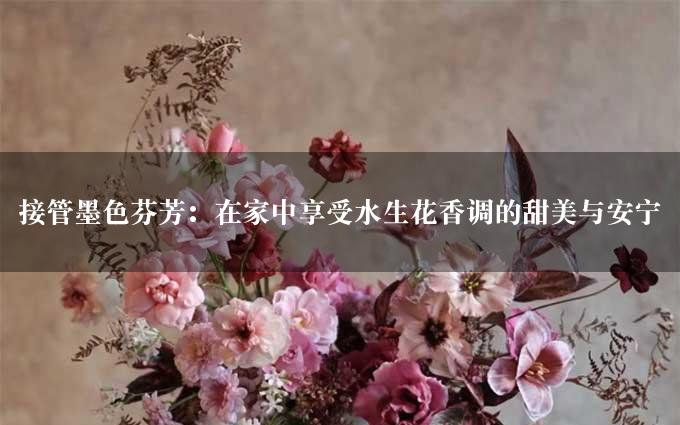 接管墨色芬芳：在家中享受水生花香调的甜美与安宁