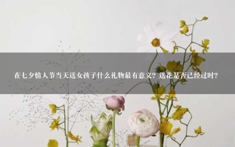 在七夕情人节当天送女孩子什么礼物最有意义？送花是否已经过时？