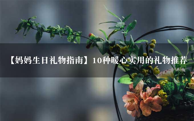 【妈妈生日礼物指南】10种暖心实用的礼物推荐