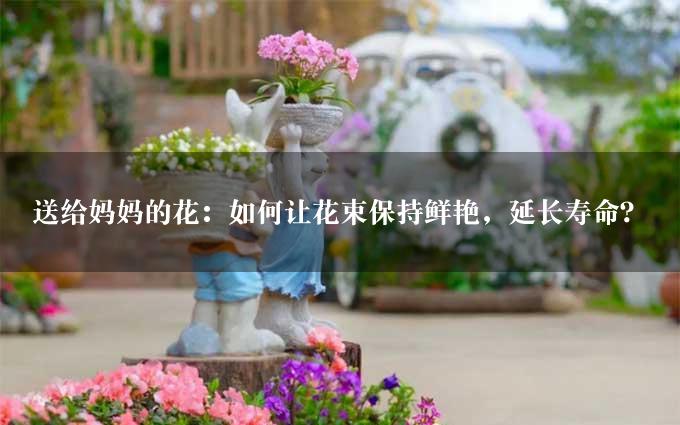 送给妈妈的花：如何让花束保持鲜艳，延长寿命？