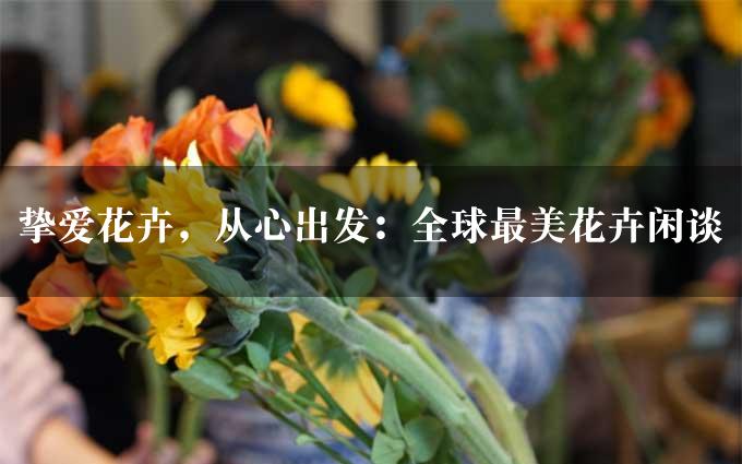 挚爱花卉，从心出发：全球最美花卉闲谈